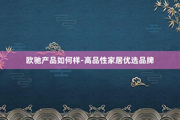 欧驰产品如何样-高品性家居优选品牌